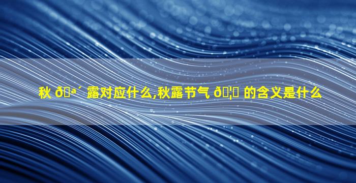 秋 🪴 露对应什么,秋露节气 🦅 的含义是什么